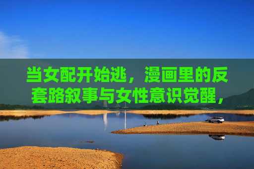 当女配开始逃，漫画里的反套路叙事与女性意识觉醒，女配逃出套路，漫画叙事的女性意识觉醒