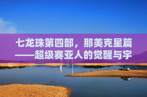 七龙珠第四部,那美克星篇——超级赛亚人的觉醒与宇宙的巅峰对决 七龙珠第四部,那美克星篇——超级赛亚人的觉醒与宇宙的巅峰对决