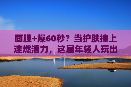 面膜+燥60秒？当护肤撞上速燃活力，这届年轻人玩出护肤新花样！面膜×燥60秒，护肤撞上速燃活力，年轻人玩出护肤新花样！