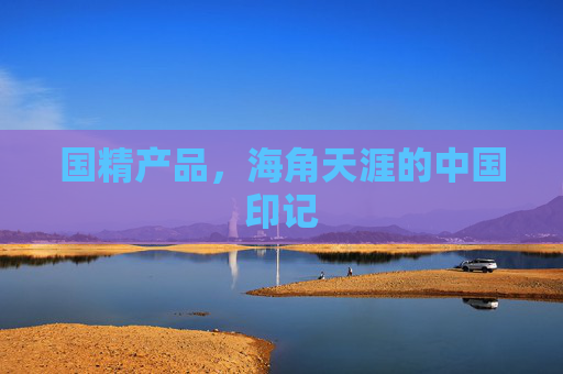 国精产品,海角天涯的中国印记 国精产品,海角天涯的中国印记
