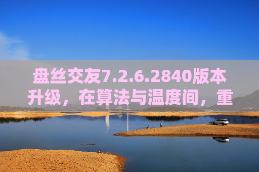 盘丝交友7.2.6.2840版本升级,在算法与温度间,重构社交的共鸣场,盘丝交友升级,算法与温度重构社交共鸣场 盘丝交友7.2.6.2840版本升级,在算法与温度间,重构社交的共鸣场,盘丝交友升级,算法与温度重构社交共鸣场