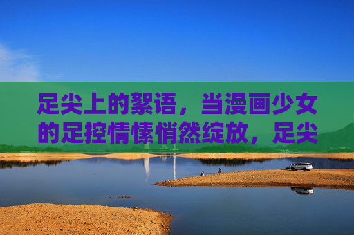 足尖上的絮语,当漫画少女的足控情愫悄然绽放,足尖絮语,漫画少女足控情愫悄然绽放 足尖上的絮语,当漫画少女的足控情愫悄然绽放,足尖絮语,漫画少女足控情愫悄然绽放