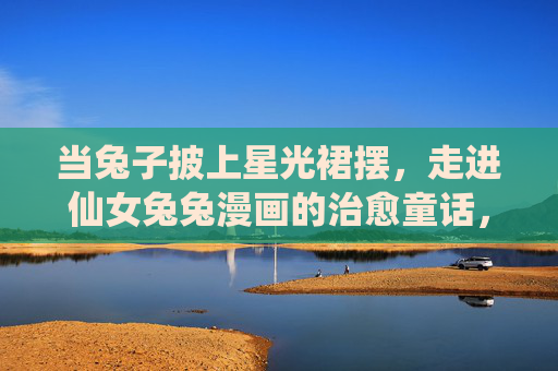 当兔子披上星光裙摆,走进仙女兔兔漫画的治愈童话,星光裙摆里的仙女兔兔治愈童话 当兔子披上星光裙摆,走进仙女兔兔漫画的治愈童话,星光裙摆里的仙女兔兔治愈童话