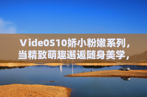 Ⅴide0S10娇小粉嫩系列,当精致萌趣邂逅随身美学,Ⅴide0S10娇小粉嫩系列,精致萌趣邂逅随身美学 Ⅴide0S10娇小粉嫩系列,当精致萌趣邂逅随身美学,Ⅴide0S10娇小粉嫩系列,精致萌趣邂逅随身美学