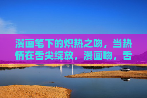 漫画笔下的炽热之吻,当热情在舌尖绽放,漫画吻,舌尖炽热绽放 漫画笔下的炽热之吻,当热情在舌尖绽放,漫画吻,舌尖炽热绽放