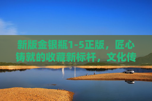 新版金银瓶1-5正版,匠心铸就的收藏新标杆,文化传承的璀璨载体,新版金银瓶1-5正版,匠心铸就收藏新标杆,文化传承璀璨载体 新版金银瓶1-5正版,匠心铸就的收藏新标杆,文化传承的璀璨载体,新版金银瓶1-5正版,匠心铸就收藏新标杆,文化传承璀璨载体