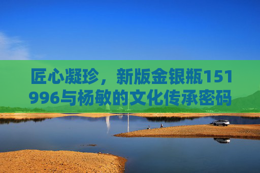 匠心凝珍,新版金银瓶151996与杨敏的文化传承密码,匠心凝珍,金银瓶151996与杨敏的文化传承密码 匠心凝珍,新版金银瓶151996与杨敏的文化传承密码,匠心凝珍,金银瓶151996与杨敏的文化传承密码