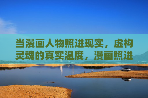 当漫画人物照进现实,虚构灵魂的真实温度,漫画照进现实,虚构灵魂的真实温度 当漫画人物照进现实,虚构灵魂的真实温度,漫画照进现实,虚构灵魂的真实温度