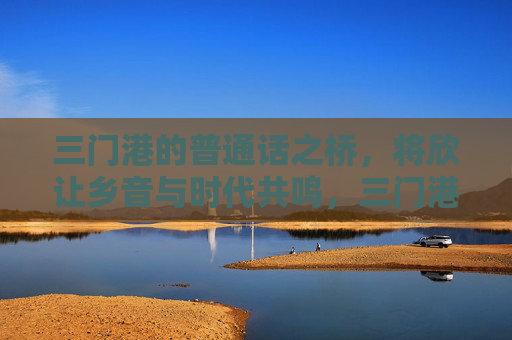 三门港的普通话之桥,将欣让乡音与时代共鸣,三门港普通话之桥,乡音时代共鸣 三门港的普通话之桥,将欣让乡音与时代共鸣,三门港普通话之桥,乡音时代共鸣