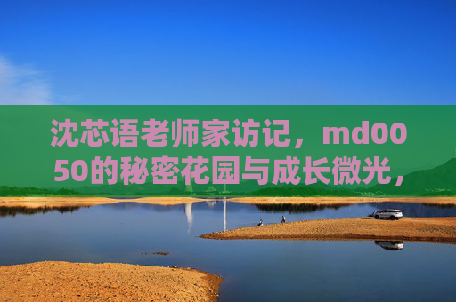 沈芯语老师家访记,md0050的秘密花园与成长微光,沈芯语老师家访记,md0050的秘密花园与成长微光 沈芯语老师家访记,md0050的秘密花园与成长微光,沈芯语老师家访记,md0050的秘密花园与成长微光