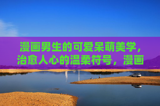 漫画男生的可爱呆萌美学,治愈人心的温柔符号,漫画男生的可爱呆萌,治愈人心的温柔符号 漫画男生的可爱呆萌美学,治愈人心的温柔符号,漫画男生的可爱呆萌,治愈人心的温柔符号