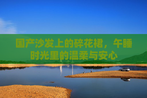 国产沙发上的碎花裙,午睡时光里的温柔与安心 国产沙发上的碎花裙,午睡时光里的温柔与安心