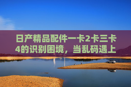 日产精品配件一卡2卡三卡4的识别困境,当乱码遇上精准需求,日产配件识别困境,乱码与精准需求的博弈 日产精品配件一卡2卡三卡4的识别困境,当乱码遇上精准需求,日产配件识别困境,乱码与精准需求的博弈