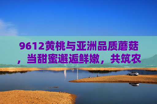 9612黄桃与亚洲品质蘑菇,当甜蜜邂逅鲜嫩,共筑农产品新标杆,9612黄桃邂逅亚洲品质蘑菇,甜蜜鲜嫩共筑农产品新标杆 9612黄桃与亚洲品质蘑菇,当甜蜜邂逅鲜嫩,共筑农产品新标杆,9612黄桃邂逅亚洲品质蘑菇,甜蜜鲜嫩共筑农产品新标杆