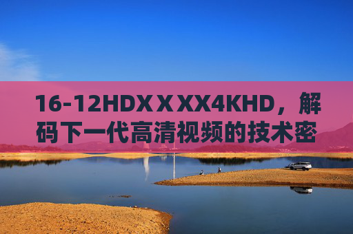 16-12HDXⅩXX4KHD,解码下一代高清视频的技术密码,16-12HDXⅩXX4KHD,解码下一代高清视频的技术密码 16-12HDXⅩXX4KHD,解码下一代高清视频的技术密码,16-12HDXⅩXX4KHD,解码下一代高清视频的技术密码