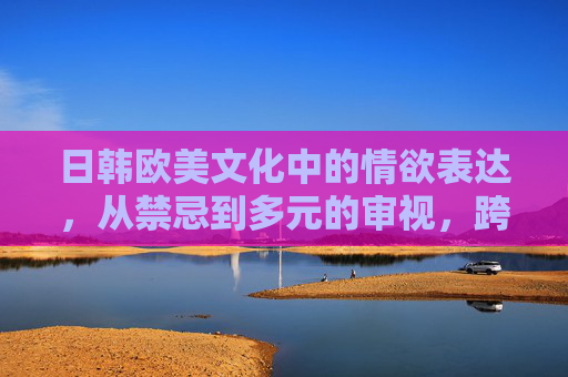 日韩欧美文化中的情欲表达,从禁忌到多元的审视,跨文化情欲表达,禁忌到多元的审视 日韩欧美文化中的情欲表达,从禁忌到多元的审视,跨文化情欲表达,禁忌到多元的审视