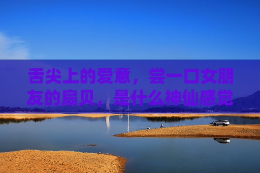 舌尖上的爱意,尝一口女朋友的扇贝,是什么神仙感觉? 舌尖上的爱意,尝一口女朋友的扇贝,是什么神仙感觉?