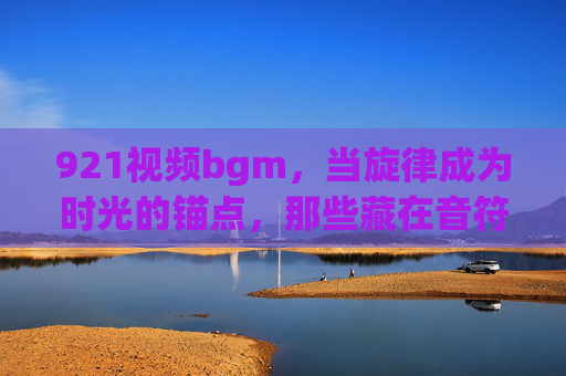 921视频bgm,当旋律成为时光的锚点,那些藏在音符里的集体记忆 921视频bgm,当旋律成为时光的锚点,那些藏在音符里的集体记忆