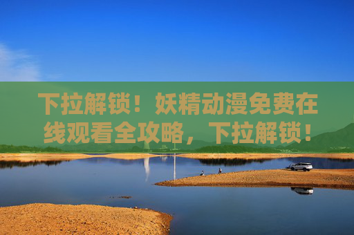 下拉解锁！妖精动漫免费在线观看全攻略，下拉解锁！妖精动漫免费在线观看全攻略