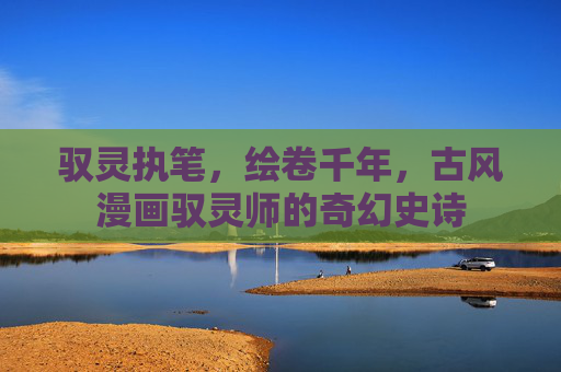 驭灵执笔,绘卷千年,古风漫画驭灵师的奇幻史诗 驭灵执笔,绘卷千年,古风漫画驭灵师的奇幻史诗