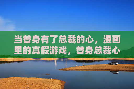 当替身有了总裁的心，漫画里的真假游戏，替身总裁心，漫画真假游戏