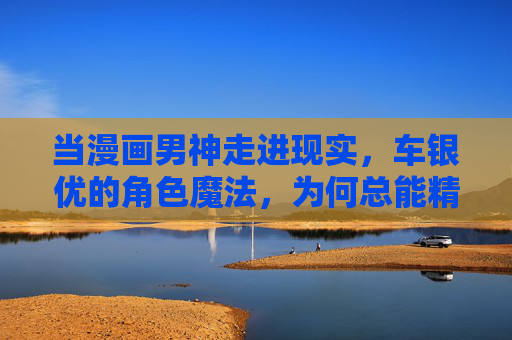 当漫画男神走进现实,车银优的角色魔法,为何总能精准戳中人心?车银优的角色魔法,漫画男神走进现实的精准戳心 当漫画男神走进现实,车银优的角色魔法,为何总能精准戳中人心?车银优的角色魔法,漫画男神走进现实的精准戳心