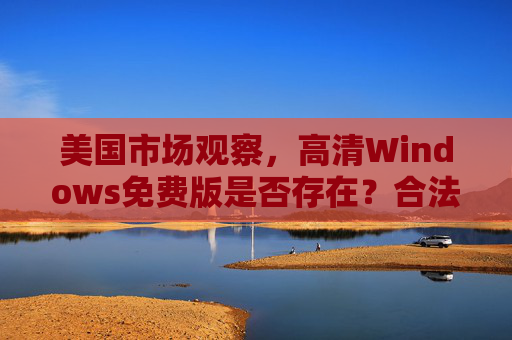 美国市场观察,高清Windows免费版是否存在?合法获取与风险解析,美国市场观察,高清Windows免费版存在性、合法获取与风险解析 美国市场观察,高清Windows免费版是否存在?合法获取与风险解析,美国市场观察,高清Windows免费版存在性、合法获取与风险解析
