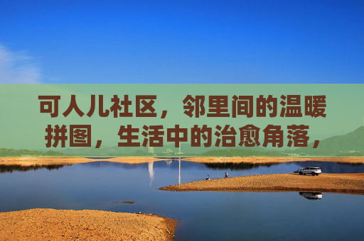 可人儿社区,邻里间的温暖拼图,生活中的治愈角落,可人儿社区,邻里治愈拼图 可人儿社区,邻里间的温暖拼图,生活中的治愈角落,可人儿社区,邻里治愈拼图