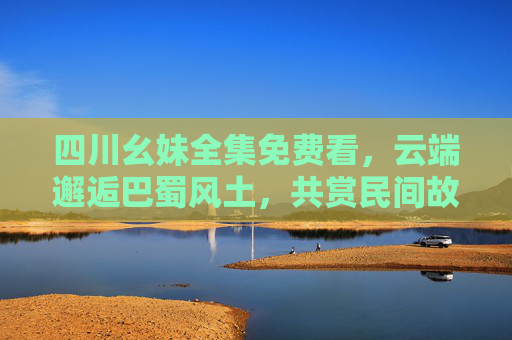 四川幺妹全集免费看，云端邂逅巴蜀风土，共赏民间故事里的烟火人间