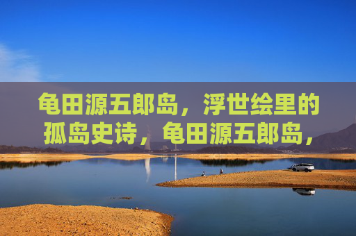 龟田源五郎岛,浮世绘里的孤岛史诗,龟田源五郎岛,浮世绘孤岛史诗 龟田源五郎岛,浮世绘里的孤岛史诗,龟田源五郎岛,浮世绘孤岛史诗