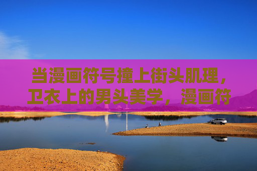 当漫画符号撞上街头肌理,卫衣上的男头美学,漫画符号撞上街头肌理,卫衣男头美学 当漫画符号撞上街头肌理,卫衣上的男头美学,漫画符号撞上街头肌理,卫衣男头美学