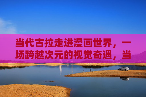 当代古拉走进漫画世界,一场跨越次元的视觉奇遇,当代古拉,跨越次元的漫画视觉奇遇 当代古拉走进漫画世界,一场跨越次元的视觉奇遇,当代古拉,跨越次元的漫画视觉奇遇