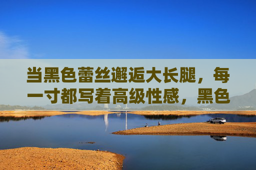 当黑色蕾丝邂逅大长腿,每一寸都写着高级性感,黑色蕾丝邂逅大长腿,高级性感每一寸 当黑色蕾丝邂逅大长腿,每一寸都写着高级性感,黑色蕾丝邂逅大长腿,高级性感每一寸