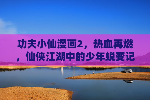 功夫小仙漫画2,热血再燃,仙侠江湖中的少年蜕变记,功夫小仙2,热血再燃,仙侠江湖少年蜕变 功夫小仙漫画2,热血再燃,仙侠江湖中的少年蜕变记,功夫小仙2,热血再燃,仙侠江湖少年蜕变