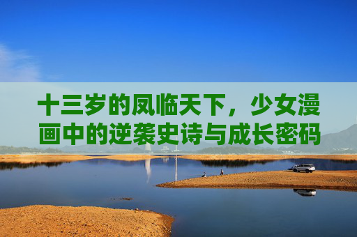 十三岁的凤临天下,少女漫画中的逆袭史诗与成长密码 十三岁的凤临天下,少女漫画中的逆袭史诗与成长密码