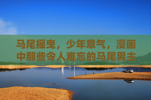 马尾摇曳,少年意气,漫画中那些令人难忘的马尾男主,漫画马尾男主,少年意气摇曳 马尾摇曳,少年意气,漫画中那些令人难忘的马尾男主,漫画马尾男主,少年意气摇曳