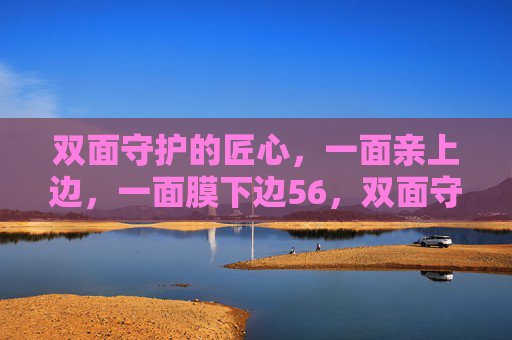 双面守护的匠心,一面亲上边,一面膜下边56,双面守护匠心,上亲下膜 双面守护的匠心,一面亲上边,一面膜下边56,双面守护匠心,上亲下膜