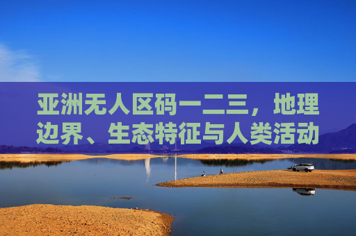 亚洲无人区码一二三,地理边界、生态特征与人类活动的三重差异,亚洲无人区的三重差异,地理边界、生态特征与人类活动 亚洲无人区码一二三,地理边界、生态特征与人类活动的三重差异,亚洲无人区的三重差异,地理边界、生态特征与人类活动
