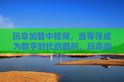 玩命加载中视频,当等待成为数字时代的酷刑,玩命加载中,数字时代的等待酷刑 玩命加载中视频,当等待成为数字时代的酷刑,玩命加载中,数字时代的等待酷刑