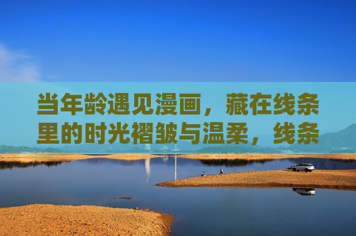当年龄遇见漫画,藏在线条里的时光褶皱与温柔,线条褶皱里的时光温柔,年龄与漫画的相遇 当年龄遇见漫画,藏在线条里的时光褶皱与温柔,线条褶皱里的时光温柔,年龄与漫画的相遇
