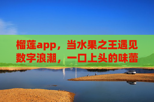 榴莲app,当水果之王遇见数字浪潮,一口上头的味蕾社交,当水果之王遇上数字浪潮,榴莲app的味蕾社交 榴莲app,当水果之王遇见数字浪潮,一口上头的味蕾社交,当水果之王遇上数字浪潮,榴莲app的味蕾社交