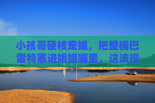 小孩哥硬核宠姐,把整桶巴雷特塞进姐姐嘴里,这波操作甜度爆表!小孩哥硬核宠姐!整桶巴雷特塞进姐姐嘴,甜度爆表! 小孩哥硬核宠姐,把整桶巴雷特塞进姐姐嘴里,这波操作甜度爆表!小孩哥硬核宠姐!整桶巴雷特塞进姐姐嘴,甜度爆表!