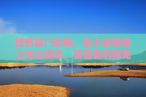 错惹豪门总裁,当小透明撞上冰山霸总,漫画里的甜宠逆袭记,错惹冰山霸总,小透明的甜宠逆袭 错惹豪门总裁,当小透明撞上冰山霸总,漫画里的甜宠逆袭记,错惹冰山霸总,小透明的甜宠逆袭