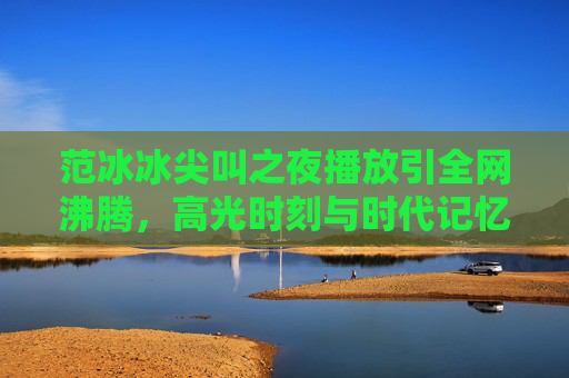 范冰冰尖叫之夜播放引全网沸腾，高光时刻与时代记忆的双重共鸣，范冰冰尖叫之夜全网沸腾，高光时刻与时代记忆的双重共鸣