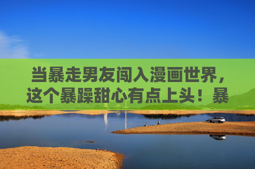 当暴走男友闯入漫画世界,这个暴躁甜心有点上头!暴走男友入漫画,暴躁甜心上头! 当暴走男友闯入漫画世界,这个暴躁甜心有点上头!暴走男友入漫画,暴躁甜心上头!