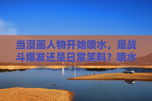 当漫画人物开始喷水,是战斗爆发还是日常笑料?喷水,漫画中的战斗爆发与日常笑料? 当漫画人物开始喷水,是战斗爆发还是日常笑料?喷水,漫画中的战斗爆发与日常笑料?