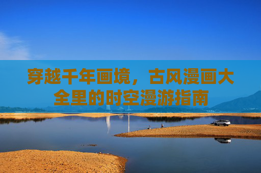 穿越千年画境,古风漫画大全里的时空漫游指南 穿越千年画境,古风漫画大全里的时空漫游指南