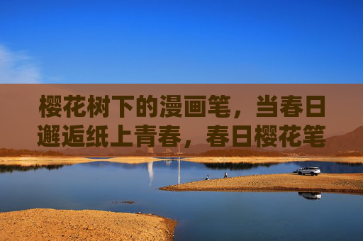 樱花树下的漫画笔,当春日邂逅纸上青春,春日樱花笔,邂逅纸上青春 樱花树下的漫画笔,当春日邂逅纸上青春,春日樱花笔,邂逅纸上青春