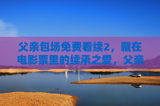 父亲包场免费看续2,藏在电影票里的续承之爱,父亲包场续2,藏在电影票里的续承之爱 父亲包场免费看续2,藏在电影票里的续承之爱,父亲包场续2,藏在电影票里的续承之爱