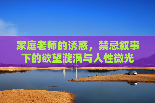 家庭老师的诱惑,禁忌叙事下的欲望漩涡与人性微光 家庭老师的诱惑,禁忌叙事下的欲望漩涡与人性微光